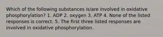 Which of the following substances is/are involved in <a href='https://www.questionai.com/knowledge/kFazUb9IwO-oxidative-phosphorylation' class='anchor-knowledge'>oxidative phosphorylation</a>? 1. ADP 2. oxygen 3. ATP 4. None of the listed responses is correct. 5. The first three listed responses are involved in oxidative phosphorylation.