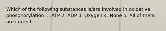 Which of the following substances is/are involved in oxidative phosphorylation 1. ATP 2. ADP 3. Oxygen 4. None 5. All of them are correct.