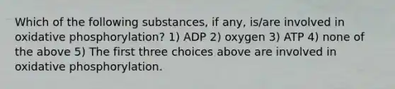 Which of the following substances, if any, is/are involved in oxidative phosphorylation? 1) ADP 2) oxygen 3) ATP 4) none of the above 5) The first three choices above are involved in oxidative phosphorylation.