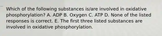 Which of the following substances is/are involved in oxidative phosphorylation? A. ADP B. Oxygen C. ATP D. None of the listed responses is correct. E. The first three listed substances are involved in oxidative phosphorylation.