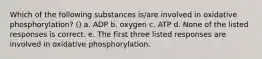 Which of the following substances is/are involved in oxidative phosphorylation? () a. ADP b. oxygen c. ATP d. None of the listed responses is correct. e. The first three listed responses are involved in oxidative phosphorylation.