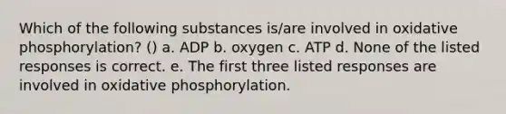 Which of the following substances is/are involved in oxidative phosphorylation? () a. ADP b. oxygen c. ATP d. None of the listed responses is correct. e. The first three listed responses are involved in oxidative phosphorylation.