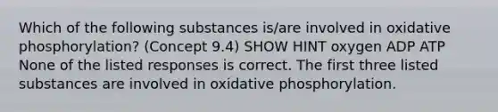 Which of the following substances is/are involved in oxidative phosphorylation? (Concept 9.4) SHOW HINT oxygen ADP ATP None of the listed responses is correct. The first three listed substances are involved in oxidative phosphorylation.