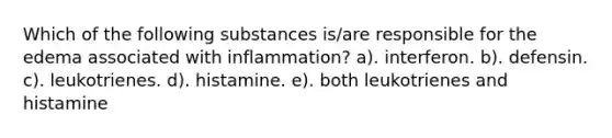 Which of the following substances is/are responsible for the edema associated with inflammation? a). interferon. b). defensin. c). leukotrienes. d). histamine. e). both leukotrienes and histamine