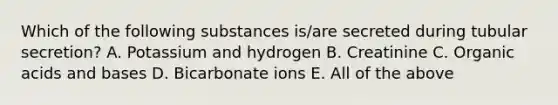 Which of the following substances is/are secreted during tubular secretion? A. Potassium and hydrogen B. Creatinine C. Organic acids and bases D. Bicarbonate ions E. All of the above