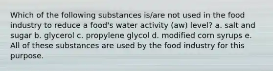 Which of the following substances is/are not used in the food industry to reduce a food's water activity (aw) level? a. salt and sugar b. glycerol c. propylene glycol d. modified corn syrups e. All of these substances are used by the food industry for this purpose.