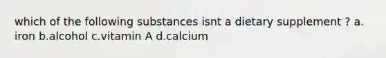 which of the following substances isnt a dietary supplement ? a. iron b.alcohol c.vitamin A d.calcium