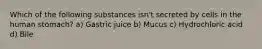 Which of the following substances isn't secreted by cells in the human stomach? a) Gastric juice b) Mucus c) Hydrochloric acid d) Bile