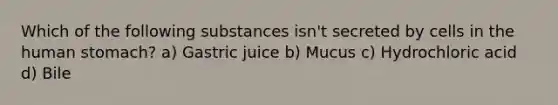 Which of the following substances isn't secreted by cells in the human stomach? a) Gastric juice b) Mucus c) Hydrochloric acid d) Bile