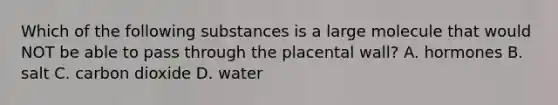 Which of the following substances is a large molecule that would NOT be able to pass through the placental wall? A. hormones B. salt C. carbon dioxide D. water