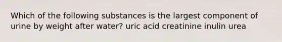 Which of the following substances is the largest component of urine by weight after water? uric acid creatinine inulin urea