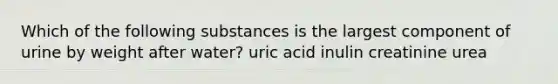 Which of the following substances is the largest component of urine by weight after water? uric acid inulin creatinine urea