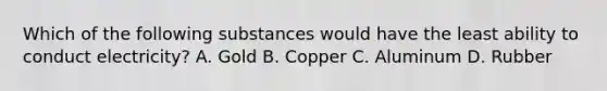 Which of the following substances would have the least ability to conduct electricity? A. Gold B. Copper C. Aluminum D. Rubber