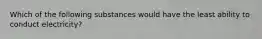 Which of the following substances would have the least ability to conduct electricity?