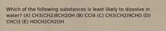 Which of the following substances is least likely to dissolve in water? (A) CH3(CH2)8CH2OH (B) CCl4 (C) CH3(CH2)9CHO (D) CHCl3 (E) HOCH2CH2OH