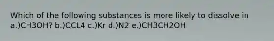 Which of the following substances is more likely to dissolve in a.)CH3OH? b.)CCL4 c.)Kr d.)N2 e.)CH3CH2OH