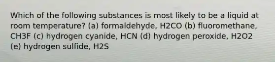 Which of the following substances is most likely to be a liquid at room temperature? (a) formaldehyde, H2CO (b) fluoromethane, CH3F (c) hydrogen cyanide, HCN (d) hydrogen peroxide, H2O2 (e) hydrogen sulfide, H2S