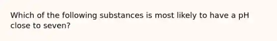 Which of the following substances is most likely to have a pH close to seven?