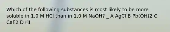 Which of the following substances is most likely to be more soluble in 1.0 M HCl than in 1.0 M NaOH? _ A AgCl B Pb(OH)2 C CaF2 D HI