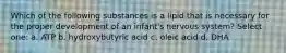 Which of the following substances is a lipid that is necessary for the proper development of an infant's nervous system? Select one: a. ATP b. hydroxybutyric acid c. oleic acid d. DHA