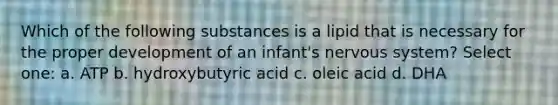 Which of the following substances is a lipid that is necessary for the proper development of an infant's nervous system? Select one: a. ATP b. hydroxybutyric acid c. oleic acid d. DHA