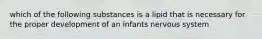 which of the following substances is a lipid that is necessary for the proper development of an infants nervous system