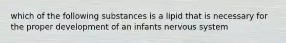 which of the following substances is a lipid that is necessary for the proper development of an infants nervous system