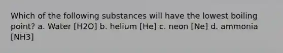 Which of the following substances will have the lowest boiling point? a. Water [H2O] b. helium [He] c. neon [Ne] d. ammonia [NH3]