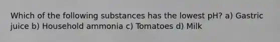 Which of the following substances has the lowest pH? a) Gastric juice b) Household ammonia c) Tomatoes d) Milk