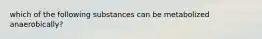 which of the following substances can be metabolized anaerobically?