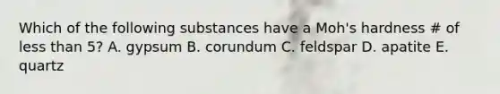 Which of the following substances have a Moh's hardness # of less than 5? A. gypsum B. corundum C. feldspar D. apatite E. quartz