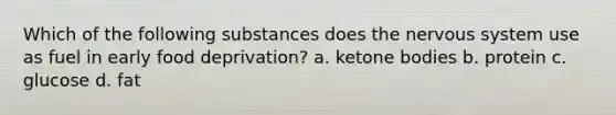 Which of the following substances does the nervous system use as fuel in early food deprivation? a. ketone bodies b. protein c. glucose d. fat