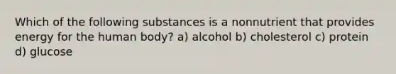 Which of the following substances is a nonnutrient that provides energy for the human body? a) alcohol b) cholesterol c) protein d) glucose