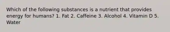 Which of the following substances is a nutrient that provides energy for humans? 1. Fat 2. Caffeine 3. Alcohol 4. Vitamin D 5. Water