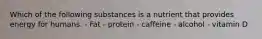 Which of the following substances is a nutrient that provides energy for humans. - Fat - protein - caffeine - alcohol - vitamin D