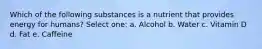 Which of the following substances is a nutrient that provides energy for humans? Select one: a. Alcohol b. Water c. Vitamin D d. Fat e. Caffeine