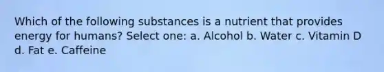 Which of the following substances is a nutrient that provides energy for humans? Select one: a. Alcohol b. Water c. Vitamin D d. Fat e. Caffeine