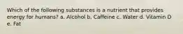 Which of the following substances is a nutrient that provides energy for humans? a. Alcohol b. Caffeine c. Water d. Vitamin D e. Fat