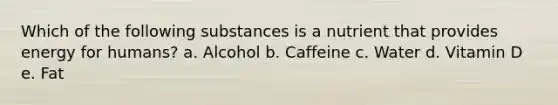 Which of the following substances is a nutrient that provides energy for humans? a. Alcohol b. Caffeine c. Water d. Vitamin D e. Fat