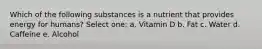 Which of the following substances is a nutrient that provides energy for humans? Select one: a. Vitamin D b. Fat c. Water d. Caffeine e. Alcohol