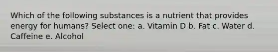 Which of the following substances is a nutrient that provides energy for humans? Select one: a. Vitamin D b. Fat c. Water d. Caffeine e. Alcohol