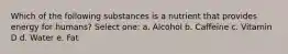 Which of the following substances is a nutrient that provides energy for humans? Select one: a. Alcohol b. Caffeine c. Vitamin D d. Water e. Fat