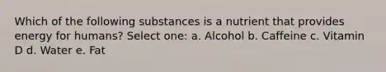 Which of the following substances is a nutrient that provides energy for humans? Select one: a. Alcohol b. Caffeine c. Vitamin D d. Water e. Fat