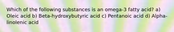 Which of the following substances is an omega-3 fatty acid? a) Oleic acid b) Beta-hydroxybutyric acid c) Pentanoic acid d) Alpha-linolenic acid