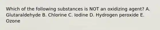 Which of the following substances is NOT an oxidizing agent? A. Glutaraldehyde B. Chlorine C. Iodine D. Hydrogen peroxide E. Ozone