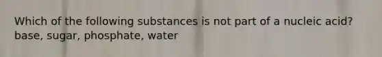 Which of the following substances is not part of a nucleic acid? base, sugar, phosphate, water
