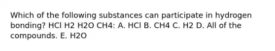 Which of the following substances can participate in hydrogen bonding? HCl H2 H2O CH4: A. HCl B. CH4 C. H2 D. All of the compounds. E. H2O