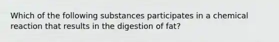 Which of the following substances participates in a chemical reaction that results in the digestion of fat?