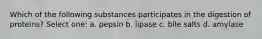 Which of the following substances participates in the digestion of proteins? Select one: a. pepsin b. lipase c. bile salts d. amylase