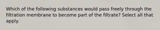 Which of the following substances would pass freely through the filtration membrane to become part of the filtrate? Select all that apply.